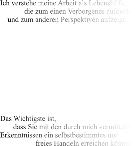 Ich verstehe meine Arbeit als Lebenshilfe,              die zum einen Verborgenes aufdeckt     und zum anderen Perspektiven aufzeigt.            Das Wichtigste ist,        dass Sie mit den durch mich vermittelten Erkenntnissen ein selbstbestimmtes und                    freies Handeln erreichen können.