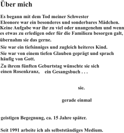 Über mich Es begann mit dem Tod meiner Schwester Eleonore war ein besonderes und sonderbares Mädchen. Keine Aufgabe war ihr zu viel oder unangenehm und wenn es etwas  zu erledigen oder für die Familie  Sie war ein tiefsinniges und zugleich heiteres Kind. Sie war von einem tiefen Glauben geprägt und sprach häufig von Gott. Zu ihrem fünften Geburtstag wünschte sie sich einen Rosenkranz, ein Gesangsbuch . . . An diesem fünften Geburtstag starb sie. Es war Karfreitag 1960. Als Eleonore starb, war ich gerade einmal ein Jahr alt. Ich kannte sie also nur von Erzählungen, von Fotos und einer ersten, für mich prägenden, geistigen Begegnung, ca. 15 Jahre später. zu besorgen galt, und ein weißes Kleid. Seit 1991 arbeite ich als selbstständiges Medium. übernahm sie das gerne.
