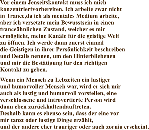 Vor einem Jenseitskontakt muss ich mich konzentriertvorbereiten. Ich arbeite zwar nicht in Trance,da ich als mentales Medium arbeite, aber ich versetzte mein Bewusstsein in einen tranceähnlichen Zustand, welcher es mir ermöglicht, meine Kanäle für die geistige Welt zu öffnen. Ich werde dann zuerst einmal die Geistigen in ihrer Persönlichkeit beschreiben und Details nennen, um den Hinterbliebenen und mir die Bestätigung für den richtigen Kontakt zu geben. Wenn ein Mensch zu Lebzeiten ein lustiger  und humorvoller Mensch war, wird er sich mir  auch als lustig und humorvoll vorstellen, eine verschlossene und introvertierte Person wird dann eben zurückhaltendauftreten. Deshalb kann es ebenso sein, dass der eine vor mir tanzt oder lustige Dinge erzählt, und der andere eher trauriger oder auch zornig erscheint.