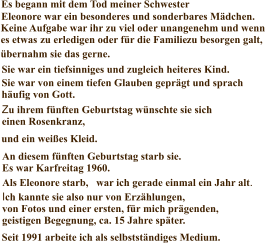 Über mich Es begann mit dem Tod meiner Schwester Eleonore war ein besonderes und sonderbares Mädchen. Keine Aufgabe war ihr zu viel oder unangenehm und wenn es etwas  zu erledigen oder für die Familie  Sie war ein tiefsinniges und zugleich heiteres Kind. Sie war von einem tiefen Glauben geprägt und sprach häufig von Gott. Zu ihrem fünften Geburtstag wünschte sie sich einen Rosenkranz, ein Gesangsbuch . . . An diesem fünften Geburtstag starb sie. Es war Karfreitag 1960. Als Eleonore starb, war ich gerade einmal ein Jahr alt. Ich kannte sie also nur von Erzählungen, von Fotos und einer ersten, für mich prägenden, geistigen Begegnung, ca. 15 Jahre später. zu besorgen galt, und ein weißes Kleid. Seit 1991 arbeite ich als selbstständiges Medium. übernahm sie das gerne.