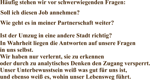 Häufig stehen wir vor schwerwiegenden Fragen: Soll ich diesen Job annehmen? Ist der Umzug in eine andere Stadt richtig? Wie geht es in meiner Partnerschaft weiter? In Wahrheit liegen die Antworten auf unsere Fragen  in uns selbst. Wir haben nur verlernt, sie zu erkennen oder durch zu analytisches Denken den Zugang versperrt. Unser Unterbewusstsein weiß was gut für uns ist, und ebenso weiß es, wohin unser Lebensweg führt.