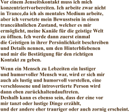 Vor einem Jenseitskontakt muss ich mich konzentriertvorbereiten. Ich arbeite zwar nicht in Trance,da ich als mentales Medium arbeite, aber ich versetzte mein Bewusstsein in einen tranceähnlichen Zustand, welcher es mir ermöglicht, meine Kanäle für die geistige Welt zu öffnen. Ich werde dann zuerst einmal die Geistigen in ihrer Persönlichkeit beschreiben und Details nennen, um den Hinterbliebenen und mir die Bestätigung für den richtigen Kontakt zu geben. Wenn ein Mensch zu Lebzeiten ein lustiger  und humorvoller Mensch war, wird er sich mir  auch als lustig und humorvoll vorstellen, eine verschlossene und introvertierte Person wird dann eben zurückhaltendauftreten. Deshalb kann es ebenso sein, dass der eine vor mir tanzt oder lustige Dinge erzählt, und der andere eher trauriger oder auch zornig erscheint.